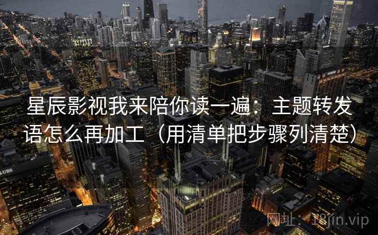 星辰影视我来陪你读一遍:主题转发语怎么再加工(用清单把步骤列清楚) 星辰影视我来陪你读一遍:主题转发语怎么再加工(用清单把步骤列清楚)