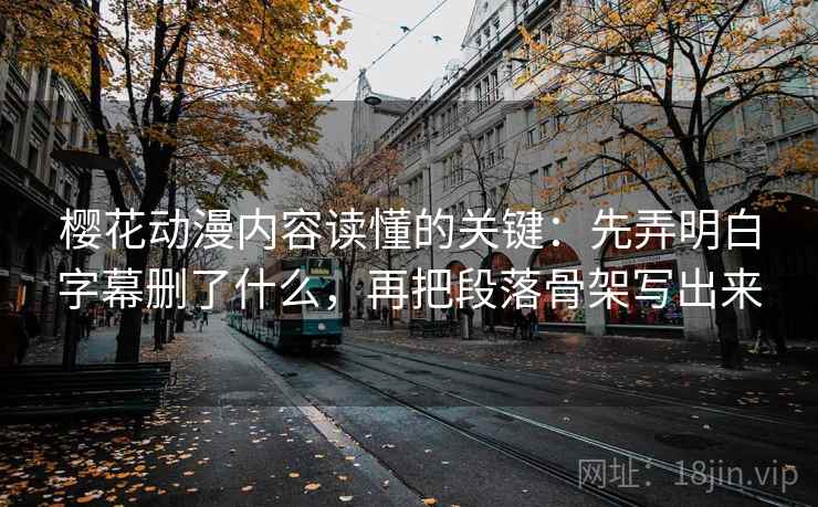樱花动漫内容读懂的关键：先弄明白字幕删了什么，再把段落骨架写出来