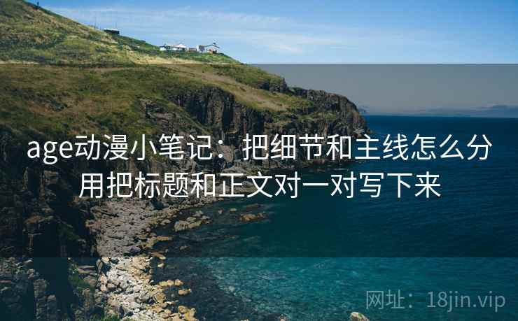 age动漫小笔记:把细节和主线怎么分用把标题和正文对一对写下来 age动漫小笔记:把细节和主线怎么分用把标题和正文对一对写下来