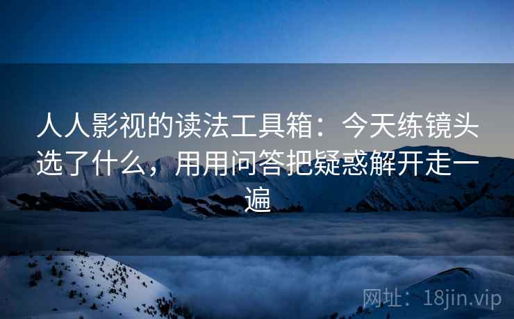 人人影视的读法工具箱:今天练镜头选了什么,用用问答把疑惑解开走一遍