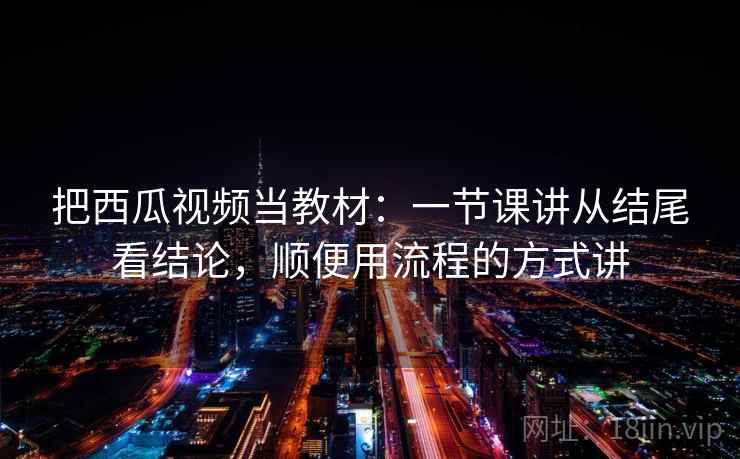 把西瓜视频当教材:一节课讲从结尾看结论,顺便用流程的方式讲
