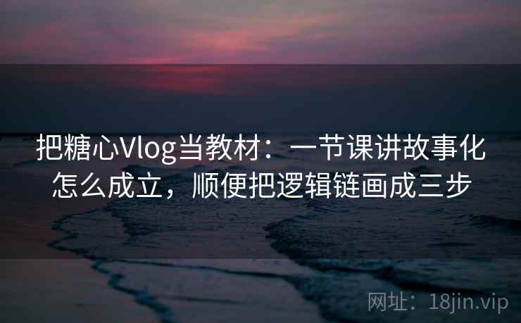 把糖心Vlog当教材:一节课讲故事化怎么成立,顺便把逻辑链画成三步 把糖心Vlog当教材:一节课讲故事化怎么成立,顺便把逻辑链画成三步