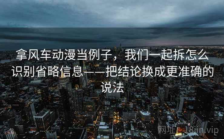 拿风车动漫当例子，我们一起拆怎么识别省略信息——把结论换成更准确的说法
